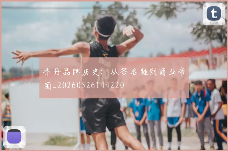 乔丹品牌历史:从签名鞋到商业帝国_20260526144220