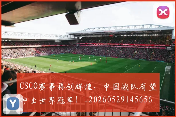 CSGO赛事再创辉煌，中国战队有望冲击世界冠军！_20260529145656