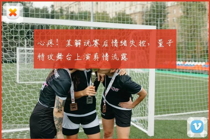 心疼！某解说赛后情绪失控，量子特攻舞台上演真情流露