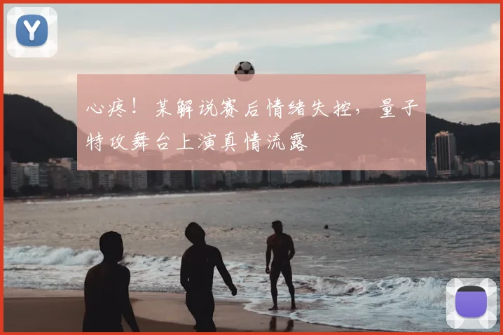 心疼！某解说赛后情绪失控，量子特攻舞台上演真情流露