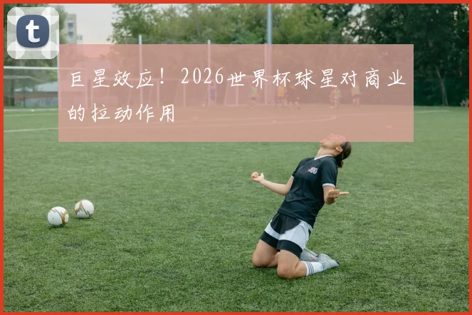 巨星效应!2026世界杯球星对商业的拉动作用