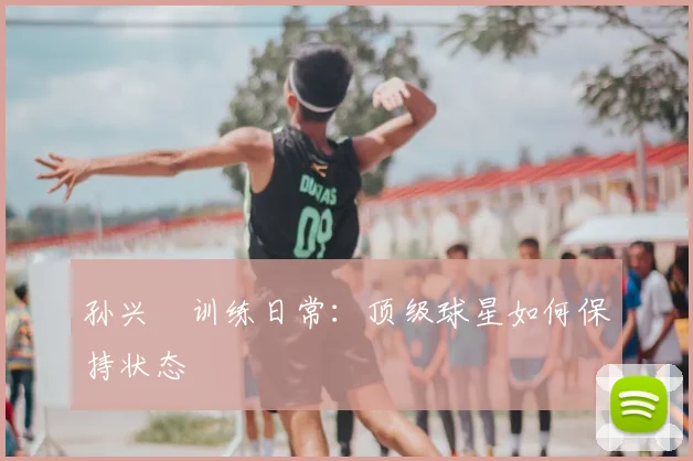 孙兴慜训练日常:顶级球星如何保持状态
