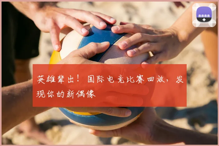 英雄辈出!国际电竞比赛回放,发现你的新偶像