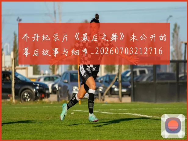 乔丹纪录片《最后之舞》未公开的幕后故事与细节_20260703212716