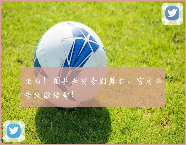 泪目！国乒老将告别舞台，官方公告致敬传奇！