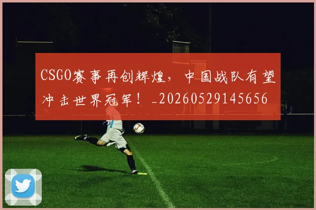 CSGO赛事再创辉煌，中国战队有望冲击世界冠军！_20260529145656