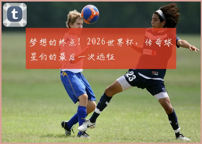 梦想的终点！2026世界杯，传奇球星们的最后一次远征
