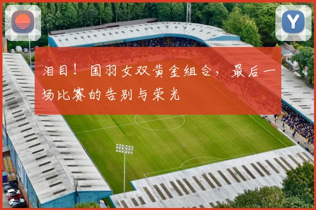 泪目！国羽女双黄金组合，最后一场比赛的告别与荣光