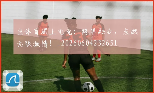 当体育遇上电竞:跨界融合,点燃无限激情!_20260604232651