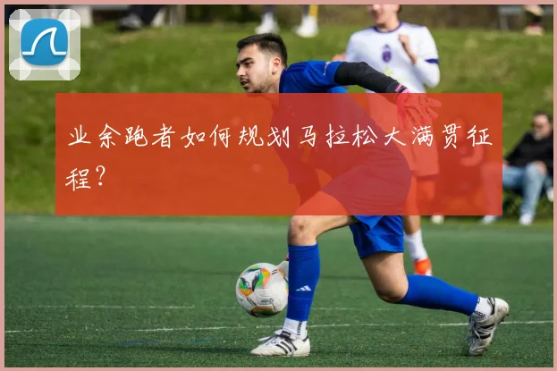 业余跑者如何规划马拉松大满贯征程？