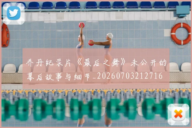 乔丹纪录片《最后之舞》未公开的幕后故事与细节_20260703212716