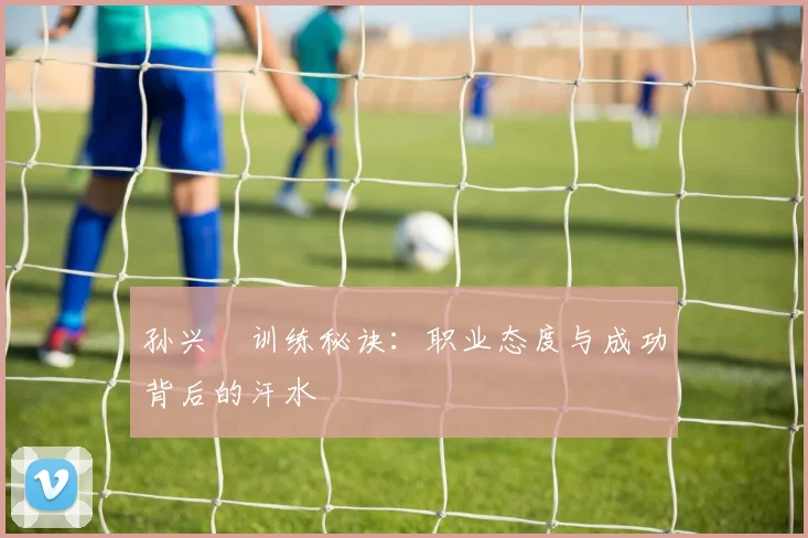 孙兴慜训练秘诀:职业态度与成功背后的汗水